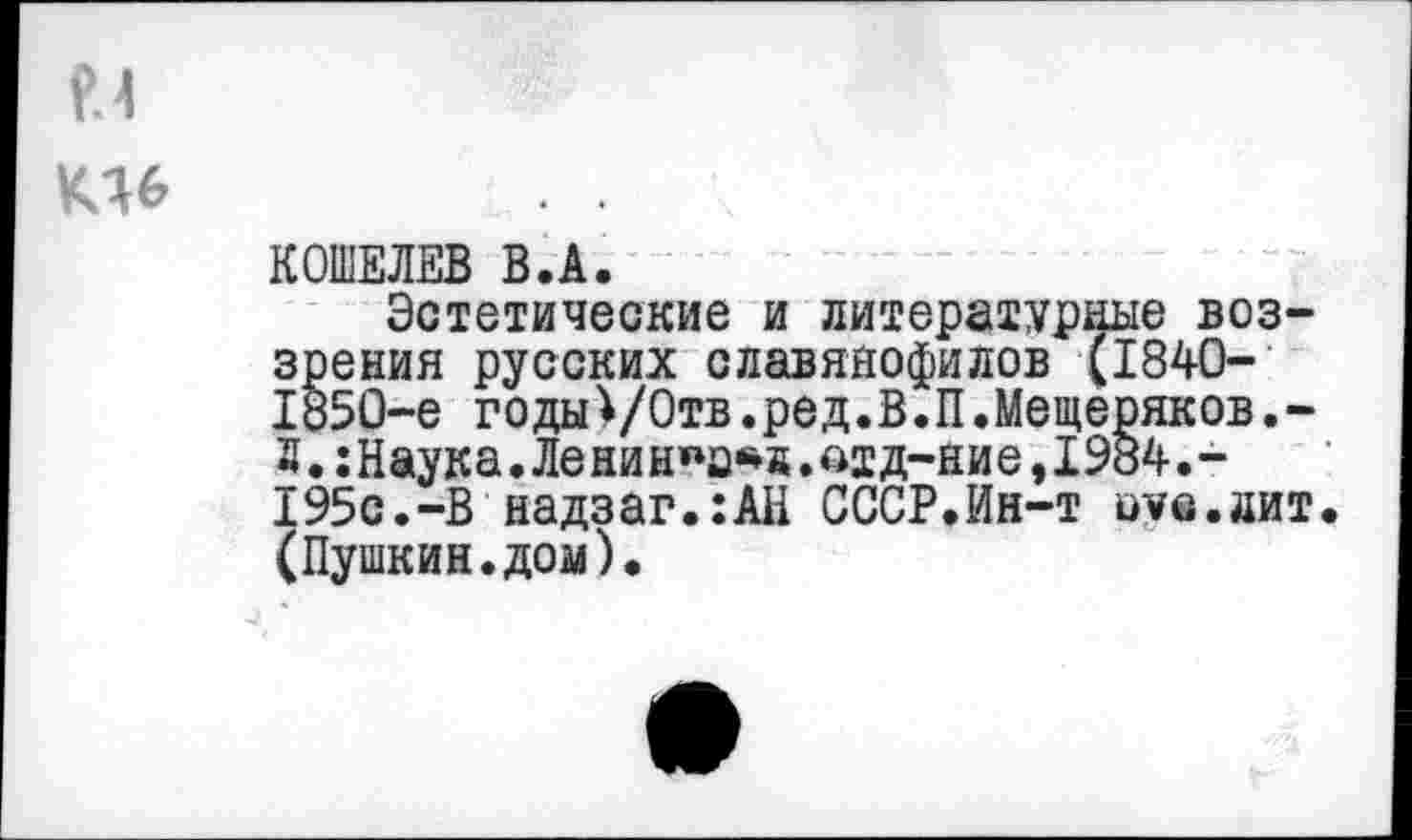 ﻿и
К16
КОШЕЛЕВ В.А.
Эстетические и литературные воззрения русских славянофилов (1840-1850-е годы)/Отв.ред.В.П.Мещеряков.-2.:Наука.Ленинка*«,едд-ние,1984.-195с.-В надзаг.:АН СССР.Ин-т оус.лит. (Пушкин.дом).